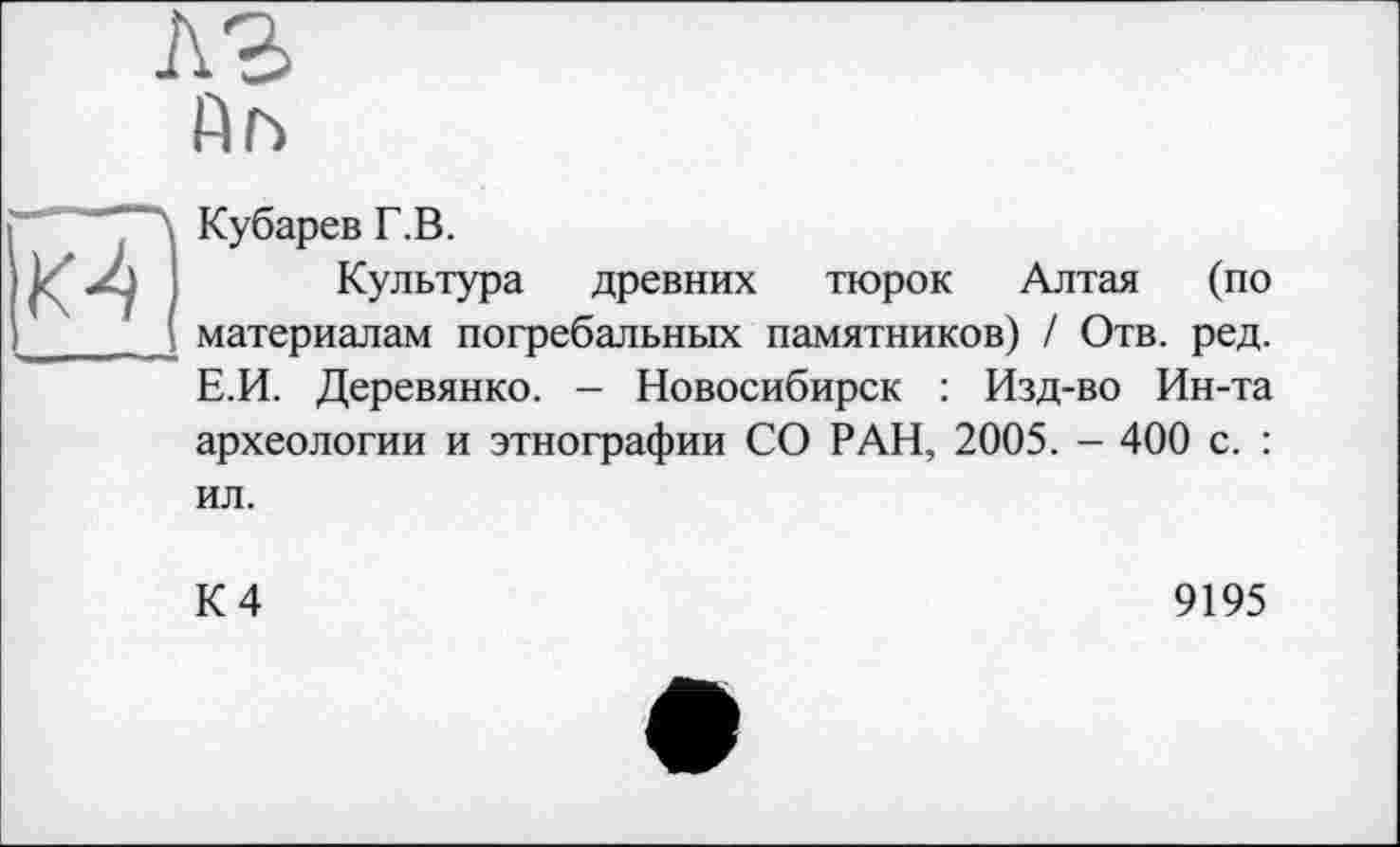 ﻿лг fin
■ "Л Кубарев Г.В.
XJ і Культура древних тюрок Алтая (по ____материалам погребальных памятников) I Отв. ред.
Е.И. Деревянко. - Новосибирск : Изд-во Ин-та археологии и этнографии СО РАН, 2005. - 400 с. : ил.
К 4
9195